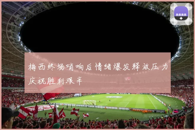梅西终场哨响后情绪爆发释放压力庆祝胜利艰辛