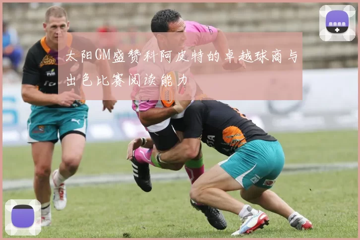 太阳GM盛赞科阿皮特的卓越球商与出色比赛阅读能力