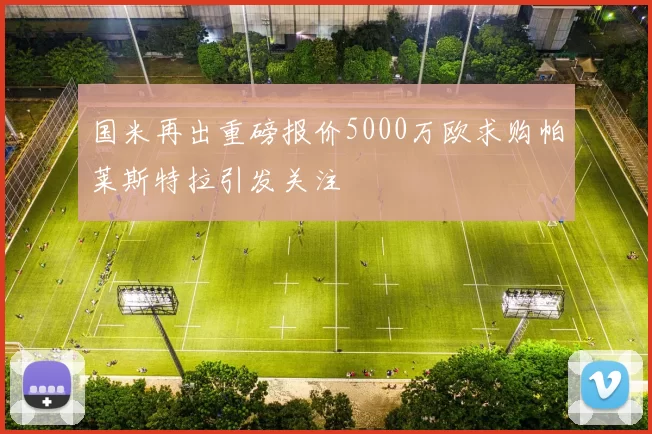 国米再出重磅报价5000万欧求购帕莱斯特拉引发关注