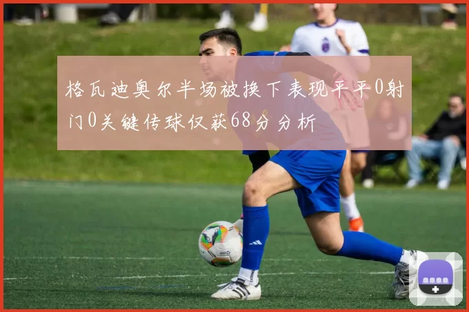 格瓦迪奥尔半场被换下表现平平0射门0关键传球仅获68分分析
